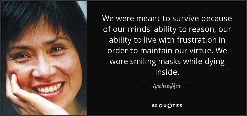 We were meant to survive because of our minds' ability to reason, our ability to live with frustration in order to maintain our virtue. We wore smiling masks while dying inside. - Anchee Min
