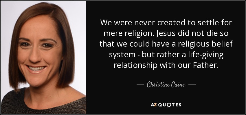 We were never created to settle for mere religion. Jesus did not die so that we could have a religious belief system - but rather a life-giving relationship with our Father. - Christine Caine