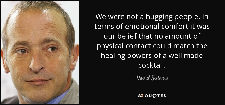 We were not a hugging people. In terms of emotional comfort it was our belief that no amount of physical contact could match the healing powers of a well made cocktail. - David Sedaris