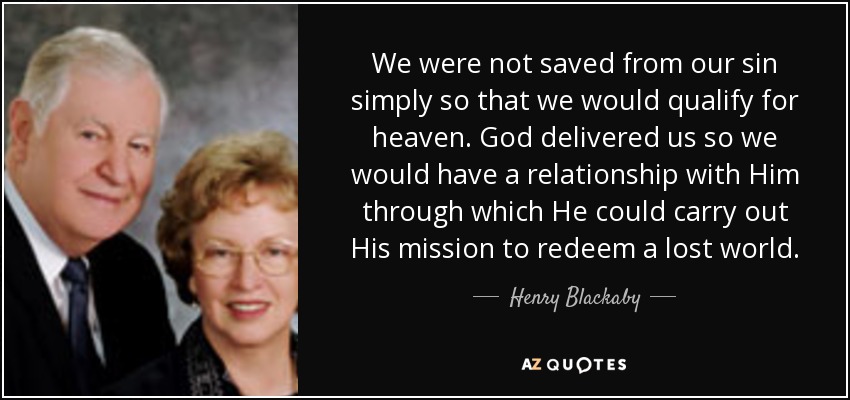 We were not saved from our sin simply so that we would qualify for heaven. God delivered us so we would have a relationship with Him through which He could carry out His mission to redeem a lost world. - Henry Blackaby