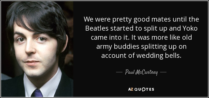 We were pretty good mates until the Beatles started to split up and Yoko came into it. It was more like old army buddies splitting up on account of wedding bells. - Paul McCartney