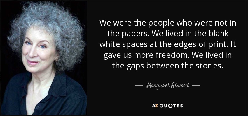 We were the people who were not in the papers. We lived in the blank white spaces at the edges of print. It gave us more freedom. We lived in the gaps between the stories. - Margaret Atwood