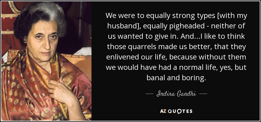 We were to equally strong types [with my husband], equally pigheaded - neither of us wanted to give in. And...I like to think those quarrels made us better, that they enlivened our life, because without them we would have had a normal life, yes, but banal and boring. - Indira Gandhi