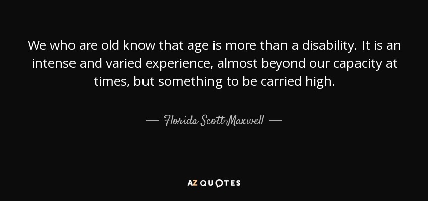 We who are old know that age is more than a disability. It is an intense and varied experience, almost beyond our capacity at times, but something to be carried high. - Florida Scott-Maxwell