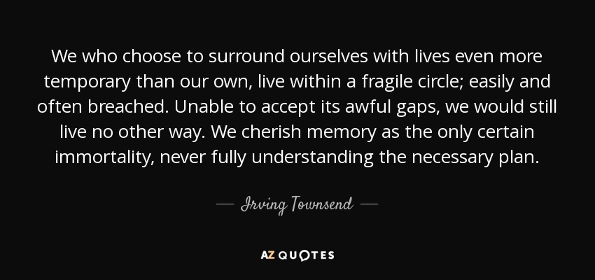 We who choose to surround ourselves with lives even more temporary than our own, live within a fragile circle; easily and often breached. Unable to accept its awful gaps, we would still live no other way. We cherish memory as the only certain immortality, never fully understanding the necessary plan. - Irving Townsend