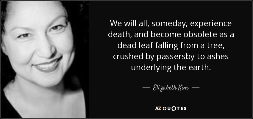 We will all, someday, experience death, and become obsolete as a dead leaf falling from a tree, crushed by passersby to ashes underlying the earth. - Elizabeth Kim