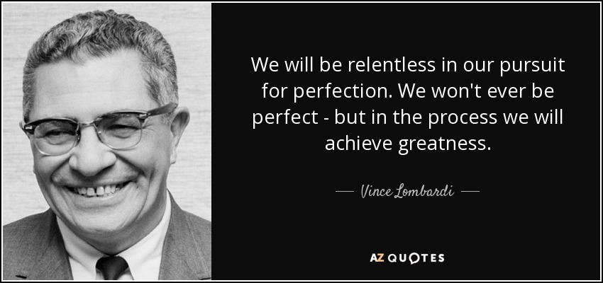 We will be relentless in our pursuit for perfection. We won't ever be perfect - but in the process we will achieve greatness. - Vince Lombardi
