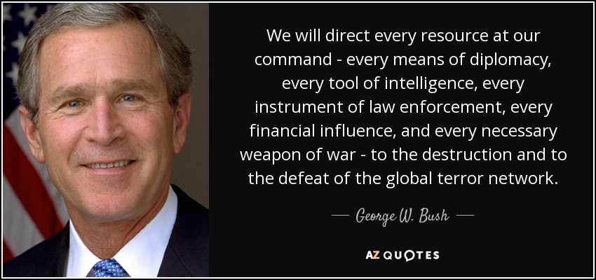 We will direct every resource at our command - every means of diplomacy, every tool of intelligence, every instrument of law enforcement, every financial influence, and every necessary weapon of war - to the destruction and to the defeat of the global terror network. - George W. Bush