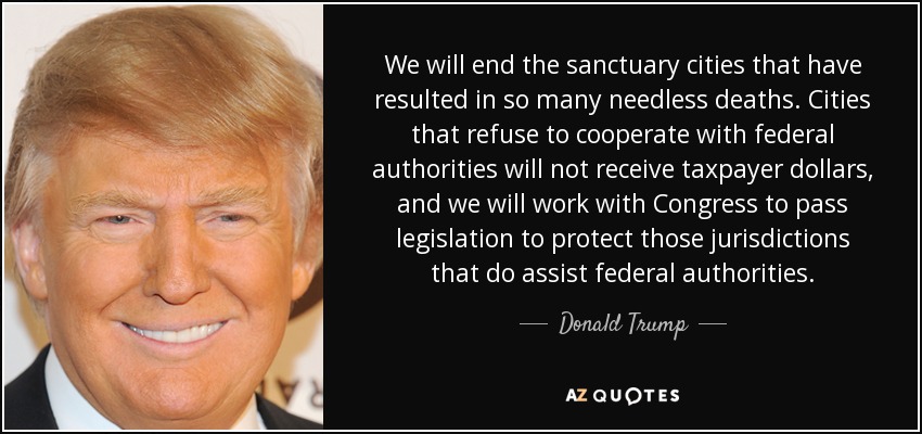 We will end the sanctuary cities that have resulted in so many needless deaths. Cities that refuse to cooperate with federal authorities will not receive taxpayer dollars, and we will work with Congress to pass legislation to protect those jurisdictions that do assist federal authorities. - Donald Trump