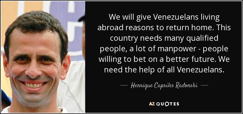 We will give Venezuelans living abroad reasons to return home. This country needs many qualified people, a lot of manpower - people willing to bet on a better future. We need the help of all Venezuelans. - Henrique Capriles Radonski