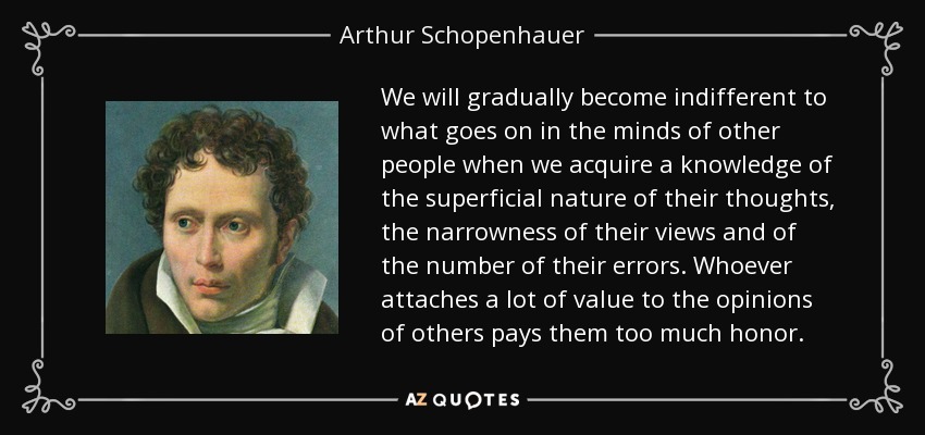 We will gradually become indifferent to what goes on in the minds of other people when we acquire a knowledge of the superficial nature of their thoughts, the narrowness of their views and of the number of their errors. Whoever attaches a lot of value to the opinions of others pays them too much honor. - Arthur Schopenhauer