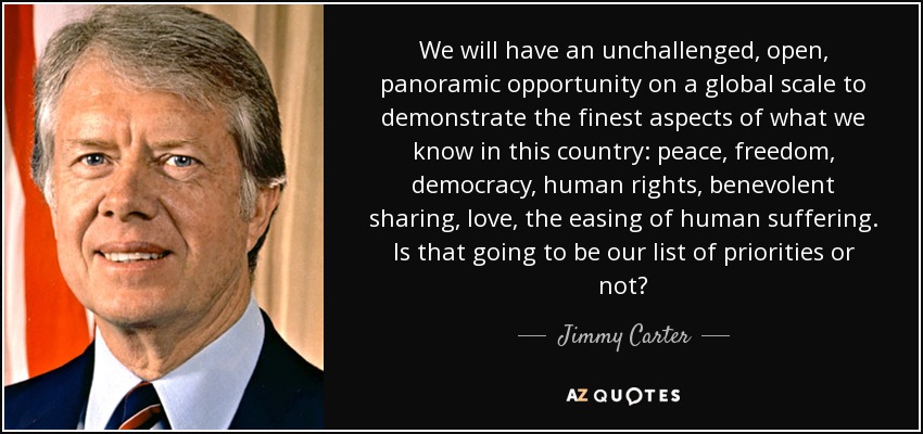 We will have an unchallenged, open, panoramic opportunity on a global scale to demonstrate the finest aspects of what we know in this country: peace, freedom, democracy, human rights, benevolent sharing, love, the easing of human suffering. Is that going to be our list of priorities or not? - Jimmy Carter