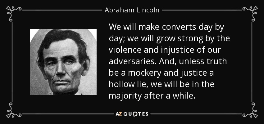 We will make converts day by day; we will grow strong by the violence and injustice of our adversaries. And, unless truth be a mockery and justice a hollow lie, we will be in the majority after a while. - Abraham Lincoln