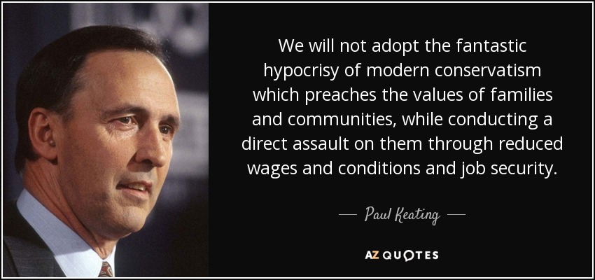 We will not adopt the fantastic hypocrisy of modern conservatism which preaches the values of families and communities, while conducting a direct assault on them through reduced wages and conditions and job security. - Paul Keating