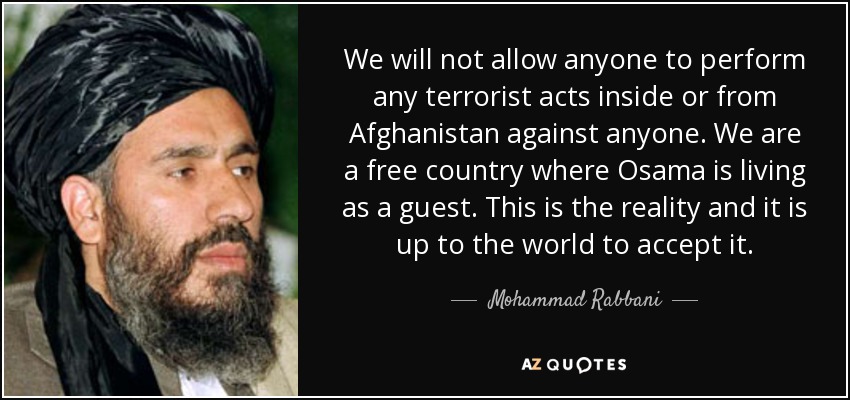 We will not allow anyone to perform any terrorist acts inside or from Afghanistan against anyone. We are a free country where Osama is living as a guest. This is the reality and it is up to the world to accept it. - Mohammad Rabbani