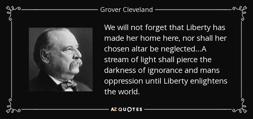 We will not forget that Liberty has made her home here, nor shall her chosen altar be neglected...A stream of light shall pierce the darkness of ignorance and mans oppression until Liberty enlightens the world. - Grover Cleveland