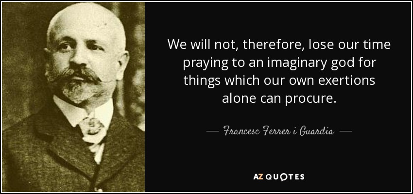 We will not, therefore, lose our time praying to an imaginary god for things which our own exertions alone can procure. - Francesc Ferrer i Guardia