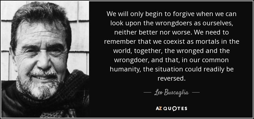 We will only begin to forgive when we can look upon the wrongdoers as ourselves, neither better nor worse. We need to remember that we coexist as mortals in the world, together, the wronged and the wrongdoer, and that, in our common humanity, the situation could readily be reversed. - Leo Buscaglia