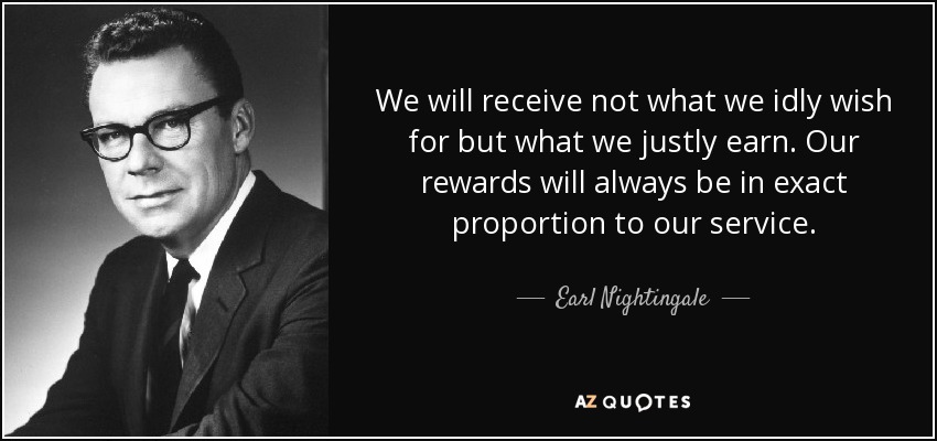 We will receive not what we idly wish for but what we justly earn. Our rewards will always be in exact proportion to our service. - Earl Nightingale