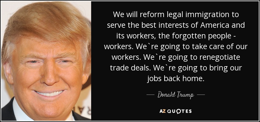 We will reform legal immigration to serve the best interests of America and its workers, the forgotten people - workers. We`re going to take care of our workers. We`re going to renegotiate trade deals. We`re going to bring our jobs back home. - Donald Trump