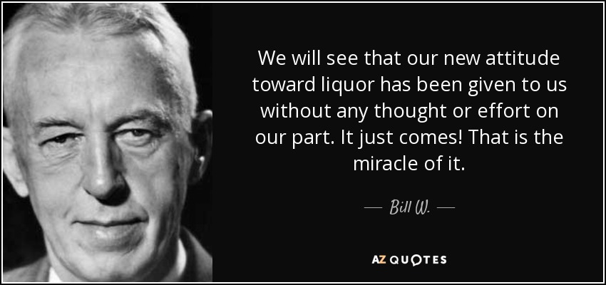 We will see that our new attitude toward liquor has been given to us without any thought or effort on our part. It just comes! That is the miracle of it. - Bill W.