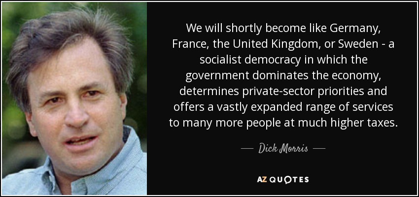We will shortly become like Germany, France, the United Kingdom, or Sweden - a socialist democracy in which the government dominates the economy, determines private-sector priorities and offers a vastly expanded range of services to many more people at much higher taxes. - Dick Morris