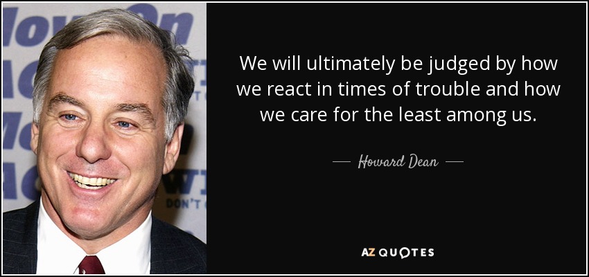 We will ultimately be judged by how we react in times of trouble and how we care for the least among us. - Howard Dean