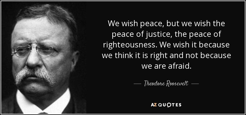 We wish peace, but we wish the peace of justice, the peace of righteousness. We wish it because we think it is right and not because we are afraid. - Theodore Roosevelt