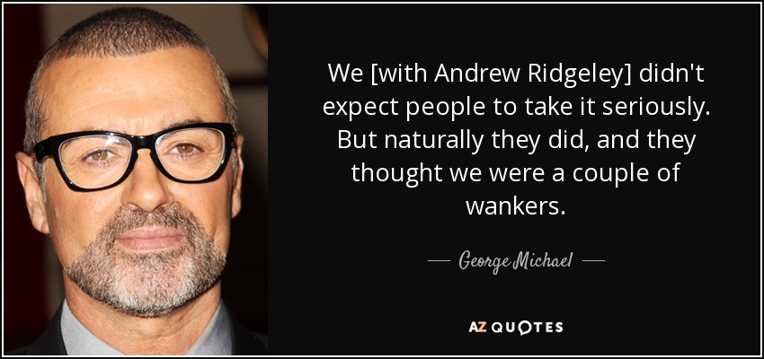 We [with Andrew Ridgeley] didn't expect people to take it seriously. But naturally they did, and they thought we were a couple of wankers. - George Michael