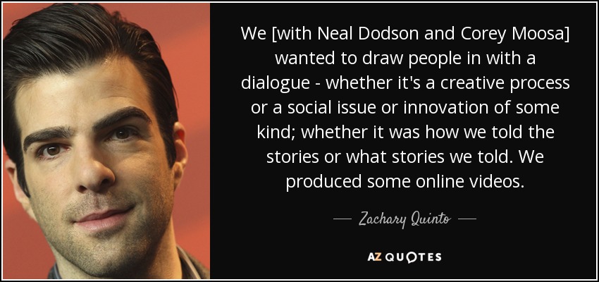 We [with Neal Dodson and Corey Moosa] wanted to draw people in with a dialogue - whether it's a creative process or a social issue or innovation of some kind; whether it was how we told the stories or what stories we told. We produced some online videos. - Zachary Quinto