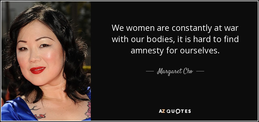 We women are constantly at war with our bodies, it is hard to find amnesty for ourselves. - Margaret Cho