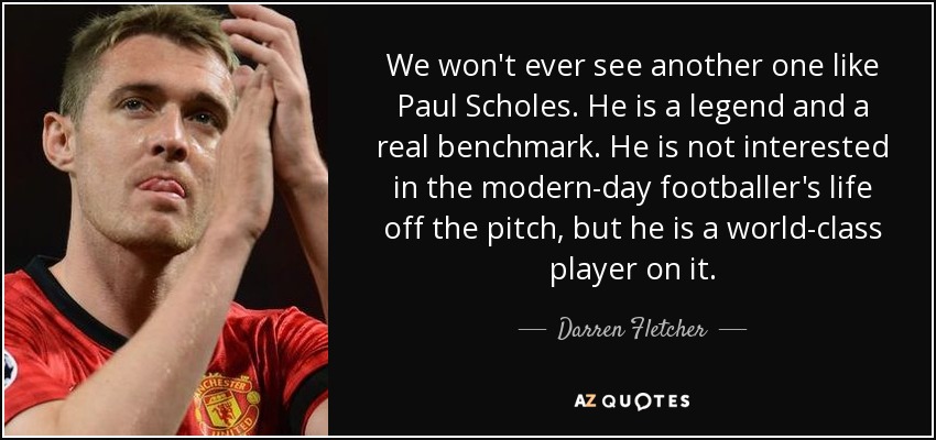 We won't ever see another one like Paul Scholes. He is a legend and a real benchmark. He is not interested in the modern-day footballer's life off the pitch, but he is a world-class player on it. - Darren Fletcher
