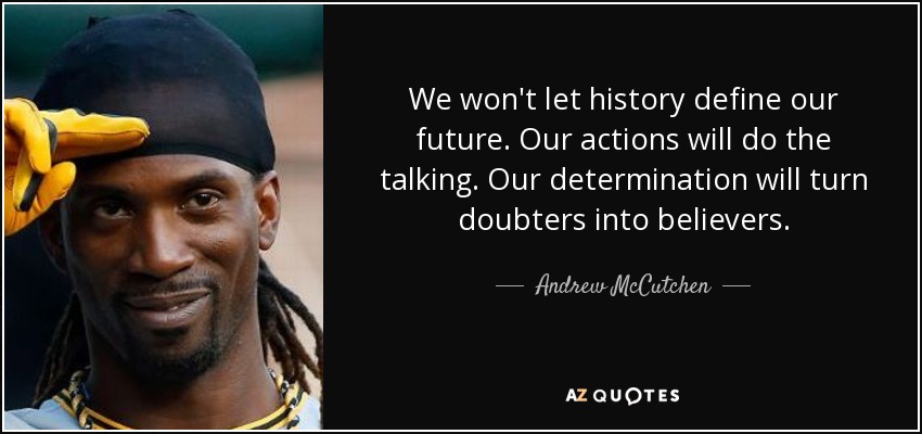 We won't let history define our future. Our actions will do the talking. Our determination will turn doubters into believers. - Andrew McCutchen