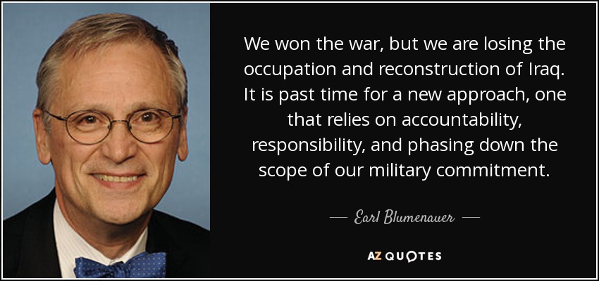 We won the war, but we are losing the occupation and reconstruction of Iraq. It is past time for a new approach, one that relies on accountability, responsibility, and phasing down the scope of our military commitment. - Earl Blumenauer