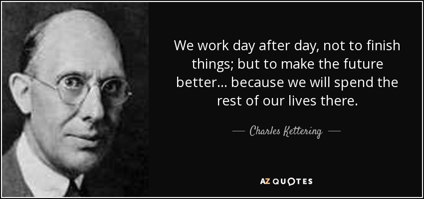 We work day after day, not to finish things; but to make the future better ... because we will spend the rest of our lives there. - Charles Kettering