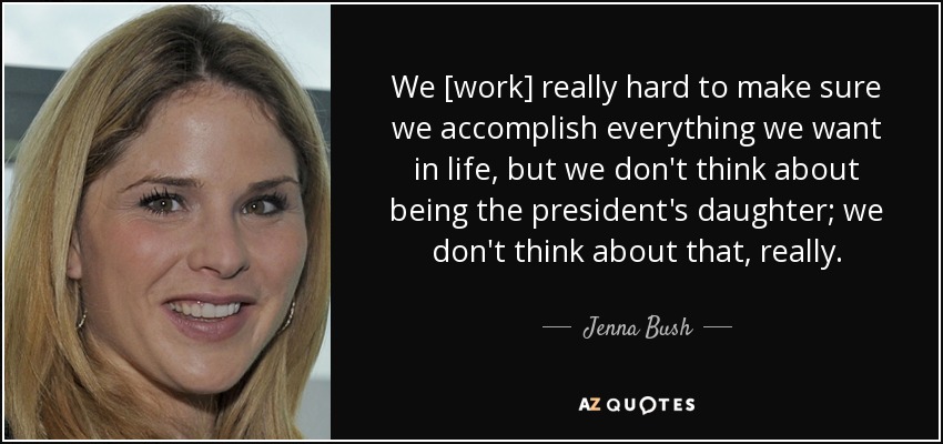 We [work] really hard to make sure we accomplish everything we want in life, but we don't think about being the president's daughter; we don't think about that, really. - Jenna Bush