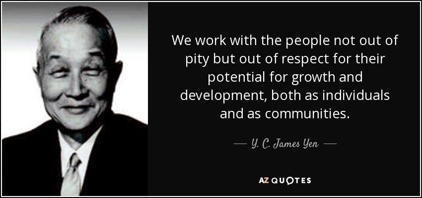 We work with the people not out of pity but out of respect for their potential for growth and development, both as individuals and as communities. - Y. C. James Yen