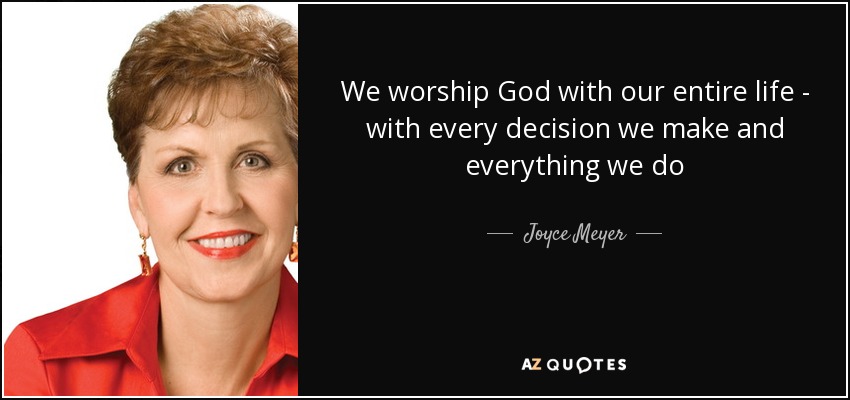 We worship God with our entire life - with every decision we make and everything we do - Joyce Meyer