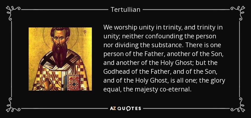 We worship unity in trinity, and trinity in unity; neither confounding the person nor dividing the substance. There is one person of the Father, another of the Son, and another of the Holy Ghost; but the Godhead of the Father, and of the Son, and of the Holy Ghost, is all one; the glory equal, the majesty co-eternal. - Tertullian