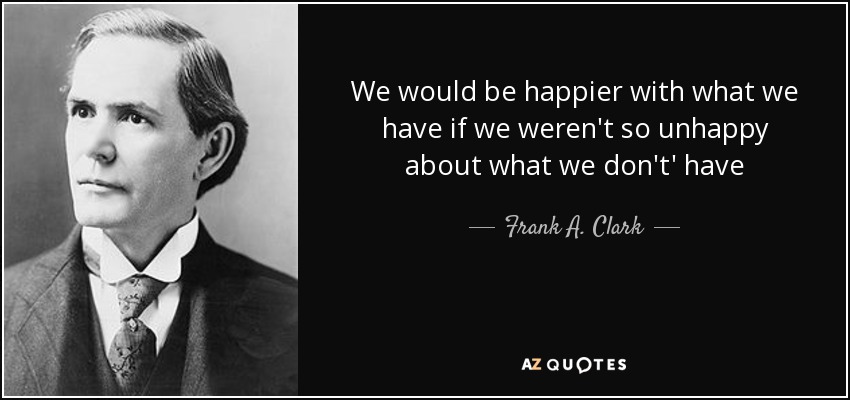 We would be happier with what we have if we weren't so unhappy about what we don't' have - Frank A. Clark