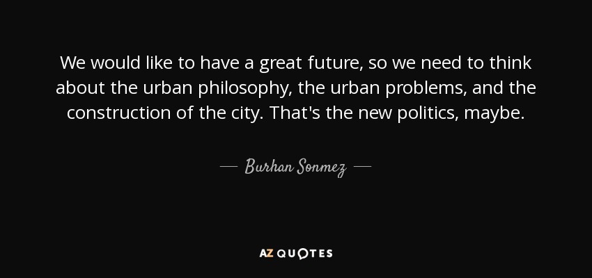 We would like to have a great future, so we need to think about the urban philosophy, the urban problems, and the construction of the city. That's the new politics, maybe. - Burhan Sonmez