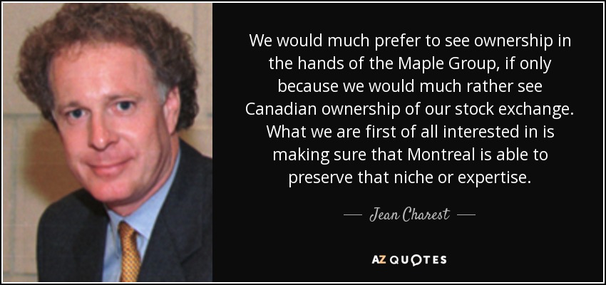 We would much prefer to see ownership in the hands of the Maple Group, if only because we would much rather see Canadian ownership of our stock exchange. What we are first of all interested in is making sure that Montreal is able to preserve that niche or expertise. - Jean Charest