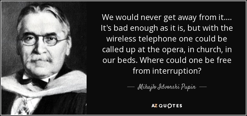 We would never get away from it. ... It's bad enough as it is, but with the wireless telephone one could be called up at the opera, in church, in our beds. Where could one be free from interruption? - Mihajlo Idvorski Pupin