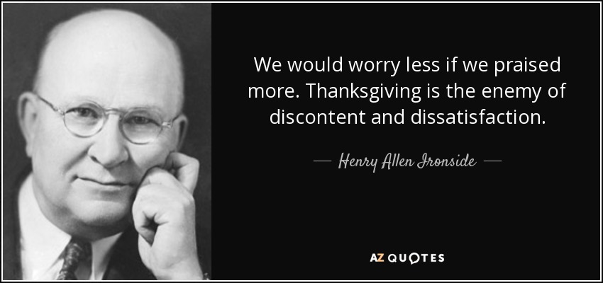 We would worry less if we praised more. Thanksgiving is the enemy of discontent and dissatisfaction. - Henry Allen Ironside