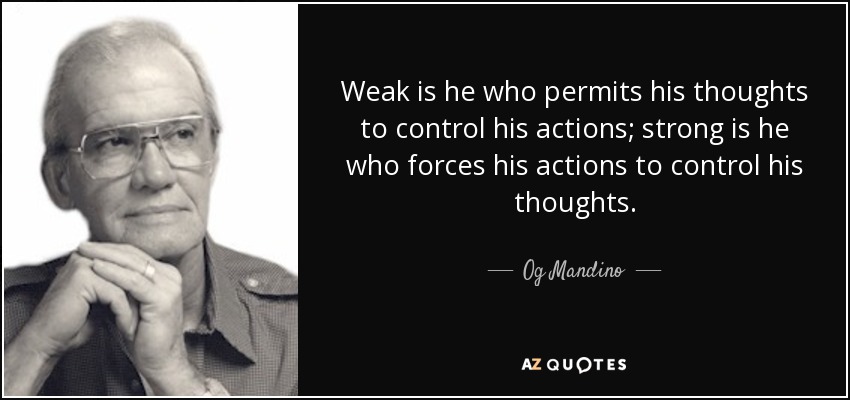 Weak is he who permits his thoughts to control his actions; strong is he who forces his actions to control his thoughts. - Og Mandino