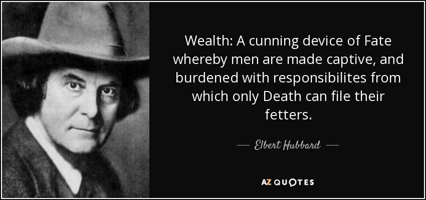 Wealth: A cunning device of Fate whereby men are made captive, and burdened with responsibilites from which only Death can file their fetters. - Elbert Hubbard