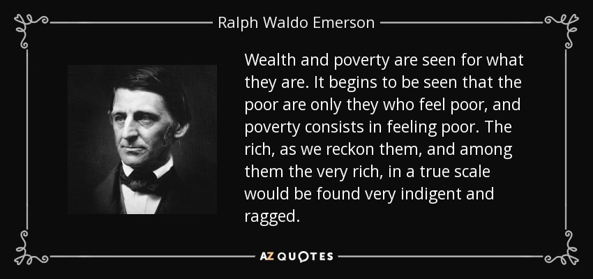 Wealth and poverty are seen for what they are. It begins to be seen that the poor are only they who feel poor, and poverty consists in feeling poor. The rich, as we reckon them, and among them the very rich, in a true scale would be found very indigent and ragged. - Ralph Waldo Emerson