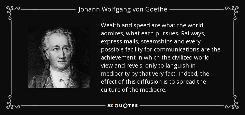 Wealth and speed are what the world admires, what each pursues. Railways, express mails, steamships and every possible facility for communications are the achievement in which the civilized world view and revels, only to languish in mediocrity by that very fact. Indeed, the effect of this diffusion is to spread the culture of the mediocre. - Johann Wolfgang von Goethe