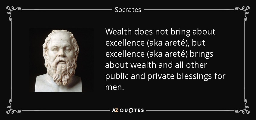Wealth does not bring about excellence (aka areté), but excellence (aka areté) brings about wealth and all other public and private blessings for men. - Socrates