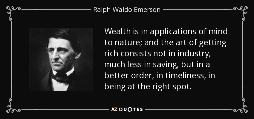 Wealth is in applications of mind to nature; and the art of getting rich consists not in industry, much less in saving, but in a better order, in timeliness, in being at the right spot. - Ralph Waldo Emerson